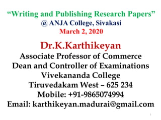 “Writing and Publishing Research Papers”
@ ANJA College, Sivakasi
March 2, 2020
1
Dr.K.Karthikeyan
Associate Professor of Commerce
Dean and Controller of Examinations
Vivekananda College
Tiruvedakam West – 625 234
Mobile: +91-9865074994
Email: karthikeyan.madurai@gmail.com
 