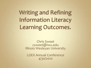 Writing and Refining Information Literacy Learning Outcomes. Chris Sweet csweet@iwu.edu Illinois Wesleyan University LOEX Annual Conference 4/30/2010 
