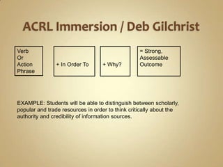ACRL Immersion / Deb GilchristVerb Or Action Phrase+ In Order To+ Why?= Strong, Assessable OutcomeEXAMPLE: Students will be able to distinguish between scholarly, popular and trade resources in order to think critically about the authority and credibility of information sources.