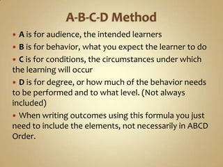 A-B-C-D MethodAis for audience, the intended learnersB is for behavior, what you expect the learner to doC is for conditions, the circumstances under which the learning will occurD is for degree, or how much of the behavior needs to be performed and to what level. (Not always included)When writing outcomes using this formula you just need to include the elements, not necessarily in ABCD Order.