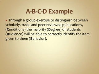 A-B-C-D ExampleThrough a group exercise to distinguish between scholarly, trade and peer reviewed publications, (Conditions) the majority (Degree) of students (Audience) will be able to correctly identify the item given to them (Behavior).