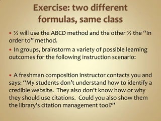 Exercise: two different formulas, same class½ will use the ABCD method and the other ½ the “In order to” method.In groups, brainstorm a variety of possible learning outcomes for the following instruction scenario:A freshman composition instructor contacts you and says: “My students don’t understand how to identify a credible website.  They also don’t know how or why they should use citations.  Could you also show them the library’s citation management tool?”