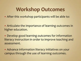 Workshop OutcomesAfter this workshop participants will be able to:Articulate the importance of learning outcomes in higher education.Develop good learning outcomes for information literacy instruction in order to improve teaching and assessment.Advance information literacy initiatives on your campus through the use of learning outcomes. 