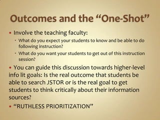 Outcomes and the “One-Shot”Involve the teaching faculty:What do you expect your students to know and be able to do following instruction?What do you want your students to get out of this instruction session?You can guide this discussion towards higher-level info lit goals: Is the real outcome that students be able to search JSTOR or is the real goal to get students to think critically about their information sources?“RUTHLESS PRIORITIZATION”