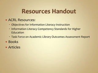 Resources HandoutACRL Resources:Objectives for Information Literacy InstructionInformation Literacy Competency Standards for Higher Education Task Force on Academic Library Outcomes Assessment Report BooksArticles