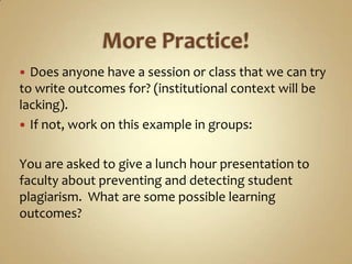 More Practice!Does anyone have a session or class that we can try to write outcomes for? (institutional context will be lacking).If not, work on this example in groups:You are asked to give a lunch hour presentation to faculty about preventing and detecting student plagiarism.  What are some possible learning outcomes?