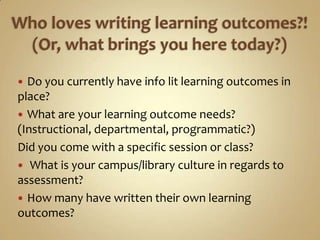 Who loves writing learning outcomes?! (Or, what brings you here today?)Do you currently have info lit learning outcomes in place?What are your learning outcome needs? (Instructional, departmental, programmatic?)  Did you come with a specific session or class? What is your campus/library culture in regards to assessment?How many have written their own learning outcomes?