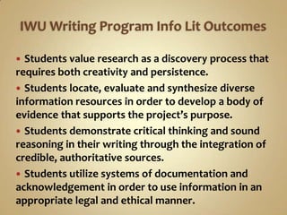 IWU Writing Program Info Lit OutcomesStudents value research as a discovery process that requires both creativity and persistence.Students locate, evaluate and synthesize diverse information resources in order to develop a body of evidence that supports the project’s purpose.Students demonstrate critical thinking and sound reasoning in their writing through the integration of credible, authoritative sources. Students utilize systems of documentation and acknowledgement in order to use information in an appropriate legal and ethical manner.