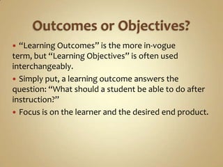 Outcomes or Objectives?“Learning Outcomes” is the more in-vogue term, but “Learning Objectives” is often used interchangeably. Simply put, a learning outcome answers the question: “What should a student be able to do after instruction?”Focus is on the learner and the desired end product.
