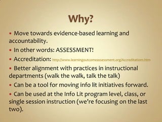 Why?Move towards evidence-based learning and accountability.In other words: ASSESSMENT!Accreditation: http://www.learningoutcomeassessment.org/Accreditation1.htmBetter alignment with practices in instructional departments (walk the walk, talk the talk)Can be a tool for moving info lit initiatives forward.Can be used at the Info Lit program level, class, or single session instruction (we’re focusing on the last two).