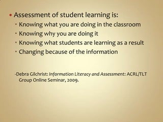 Assessment of student learning is:Knowing what you are doing in the classroomKnowing why you are doing itKnowing what students are learning as a resultChanging because of the information-Debra Gilchrist: Information Literacy and Assessment: ACRL/TLT Group Online Seminar, 2009.