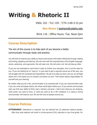 Spring 2020
Writing & Rhetoric II
ENGL 102 | TLC 139 | T/Th 2:00-3:15 pm
Ben Shane | bashane@uidaho.edu
Brink 116 | Office Hours: Tue. Noon-2pm
Course Description
The aim of this course is to help each of you become a better
communicator through study and practice.
You will work to improve your ability to receive and convey information effectively through reading
and writing, speaking and listening. We will work with the essential tools of the English language:
words, sentences, and arguments. We will read a lot. We will write a lot. We will discuss often.
If you are not motivated to work hard in order to further your education, this is not the class for
you. If you are looking for an “easy A,” or just want to get a required course out of the way, you
will struggle with the workload and expectations. My job is to help you learn, but you are all legal
adults and I will expect you to comport yourselves as such. That means taking responsibility for
yourself and your learning.
No matter what you do in life, communication is an essential skill. If you can read and listen well,
if you can write and speak clearly, the whole world opens before you. If you cannot communicate
well, you limit your ability to think, learn, interact, and grow. I don’t care what you are studying,
what career you want to have, or what you want to do in life—whatever it is, being a strong
communicator will improve your life and the lives of people around you.
Course Policies
ATTENDANCE. Attendance is required. You are allowed two (2) absences without penalty.
After that, each absence will result in a three-percent (3%) reduction in your final grade. For
 