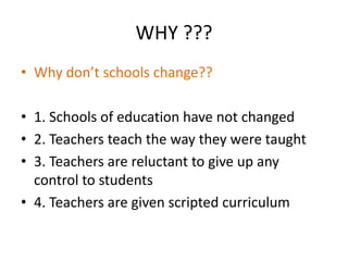 WHY ???
• Why don’t schools change??

• 1. Schools of education have not changed
• 2. Teachers teach the way they were taught
• 3. Teachers are reluctant to give up any
  control to students
• 4. Teachers are given scripted curriculum
 