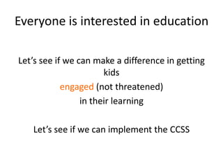 Everyone is interested in education

Let’s see if we can make a difference in getting
                       kids
            engaged (not threatened)
                 in their learning

   Let’s see if we can implement the CCSS
 