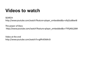 Videos to watch
SEARCH
http://www.youtube.com/watch?feature=player_embedded&v=v9yZco8bwI8

The power of Docs
http://www.youtube.com/watch?feature=player_embedded&v=TYPjJK6LZdM


Video at the end
http://www.youtube.com/watch?v=g9PvlEWAr5I
 