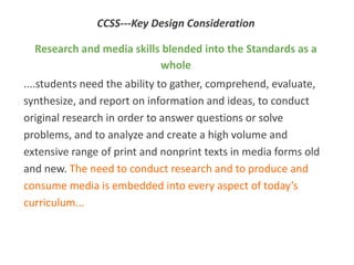 CCSS---Key Design Consideration

  Research and media skills blended into the Standards as a
                           whole
....students need the ability to gather, comprehend, evaluate,
synthesize, and report on information and ideas, to conduct
original research in order to answer questions or solve
problems, and to analyze and create a high volume and
extensive range of print and nonprint texts in media forms old
and new. The need to conduct research and to produce and
consume media is embedded into every aspect of today’s
curriculum...
 
