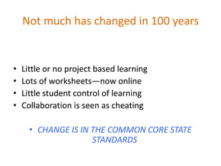 Not much has changed in 100 years


•   Little or no project based learning
•   Lots of worksheets—now online
•   Little student control of learning
•   Collaboration is seen as cheating

      • CHANGE IS IN THE COMMON CORE STATE
                     STANDARDS
 