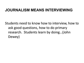 JOURNALISM MEANS INTERVIEWING


Students need to know how to interview, how to
  ask good questions, how to do primary
  research. Students learn by doing…(John
  Dewey)
 