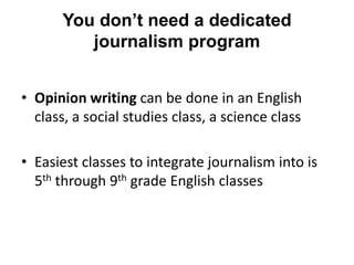 You don’t need a dedicated
          journalism program


• Opinion writing can be done in an English
  class, a social studies class, a science class

• Easiest classes to integrate journalism into is
  5th through 9th grade English classes
 