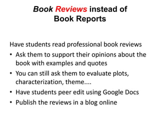 Book Reviews instead of
           Book Reports


Have students read professional book reviews
• Ask them to support their opinions about the
  book with examples and quotes
• You can still ask them to evaluate plots,
  characterization, theme....
• Have students peer edit using Google Docs
• Publish the reviews in a blog online
 