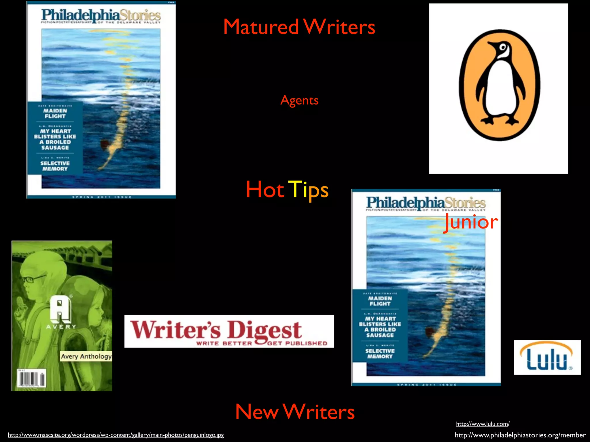 Matured Writers


                                                                                       Agents




                                                                                   Hot Tips
                                                                                                 Junior




                                                                                   New Writers    http://www.lulu.com/
http://www.mascsite.org/wordpress/wp-content/gallery/main-photos/penguinlogo.jpg                  http://www.philadelphiastories.org/member
 