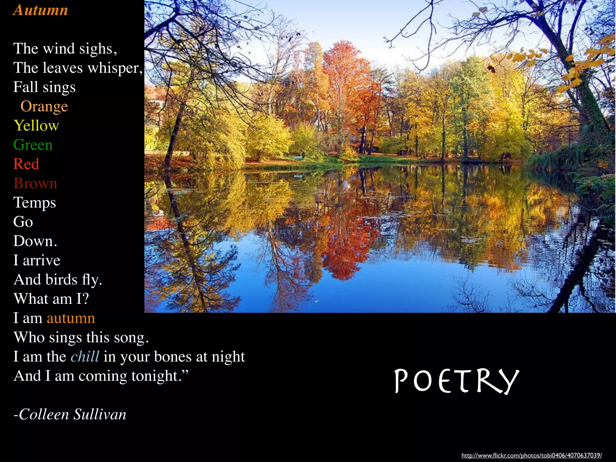 Autumn

The wind sighs,
The leaves whisper,
Fall sings
“Orange,
Yellow,
Green,
Red,
Brown.
Temps
Go
Down.
I arrive
And birds ﬂy.
What am I?
I am autumn,
Who sings this song.
I am the chill in your bones at night
And I am coming tonight.”
                                        Poetry
-Colleen Sullivan

                                           http://www.ﬂickr.com/photos/tobi0406/4070637039/
 