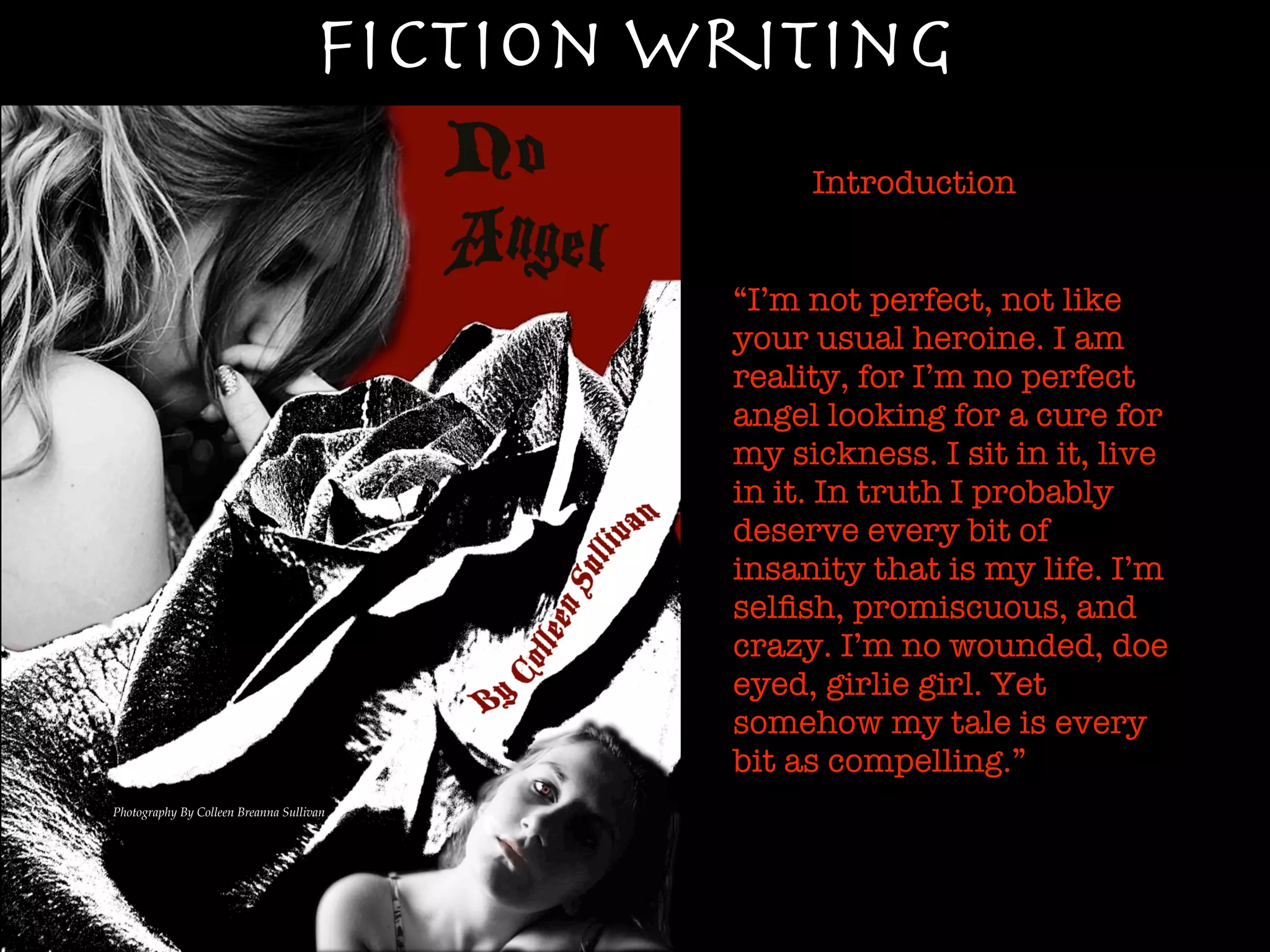 Fiction Writing
                                                  Introduction


                                             “I’m not perfect, not like
                                             your usual heroine. I am
                                             reality, for I’m no perfect
                                             angel looking for a cure for
                                             my sickness. I sit in it, live
                                             in it. In truth I probably
                                             deserve every bit of
                                             insanity that is my life. I’m
                                             selﬁsh, promiscuous, and
                                             crazy. I’m no wounded, doe
                                             eyed, girlie girl. Yet
                                             somehow my tale is every
                                             bit as compelling.”
Photography By Colleen Breanna Sullivan
 