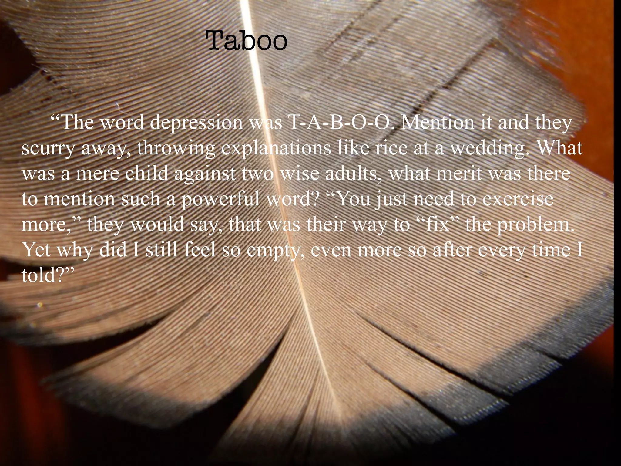 Taboo

    “The word depression was T-A-B-O-O. Mention it and they
scurry away, throwing explanations like rice at a wedding. What
was a mere child against two wise adults, what merit was there
to mention such a powerful word? “You just need to exercise
more,” they would say, that was their way to “fix” the problem.
Yet why did I still feel so empty, even more so after every time I
told?”
 