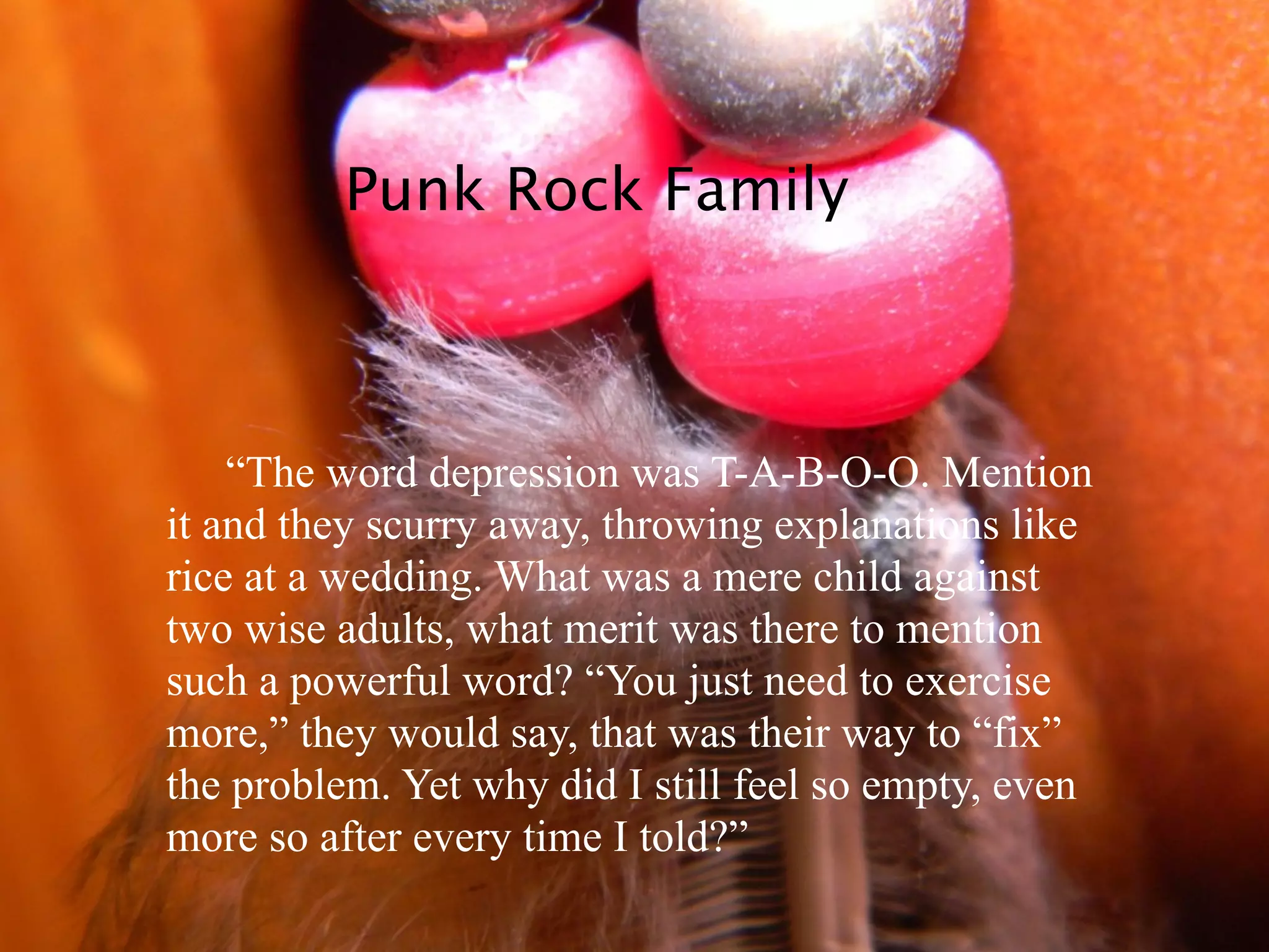 Punk Rock Family



    “The word depression was T-A-B-O-O. Mention
it and they scurry away, throwing explanations like
rice at a wedding. What was a mere child against
two wise adults, what merit was there to mention
such a powerful word? “You just need to exercise
more,” they would say, that was their way to “fix”
the problem. Yet why did I still feel so empty, even
more so after every time I told?”
 