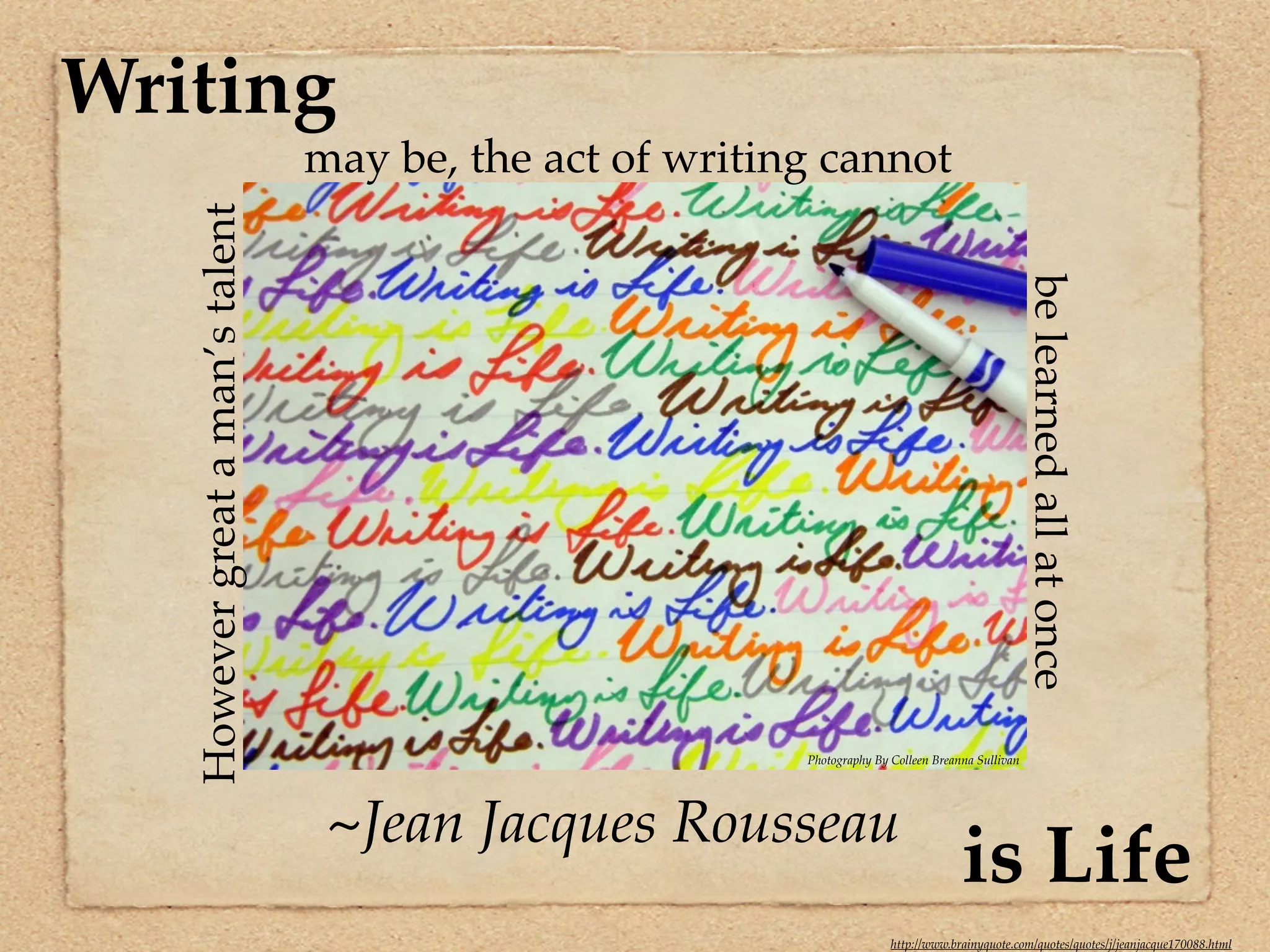 Writing
                                  may be, the act of writing cannot
   However great a man’s talent




                                                                                                     be learned all at once
                                                           Photography By Colleen Breanna Sullivan




                                   ~Jean Jacques Rousseau
                                                                                       is Life
                                                                          http://www.brainyquote.com/quotes/quotes/j/jeanjacque170088.html
 