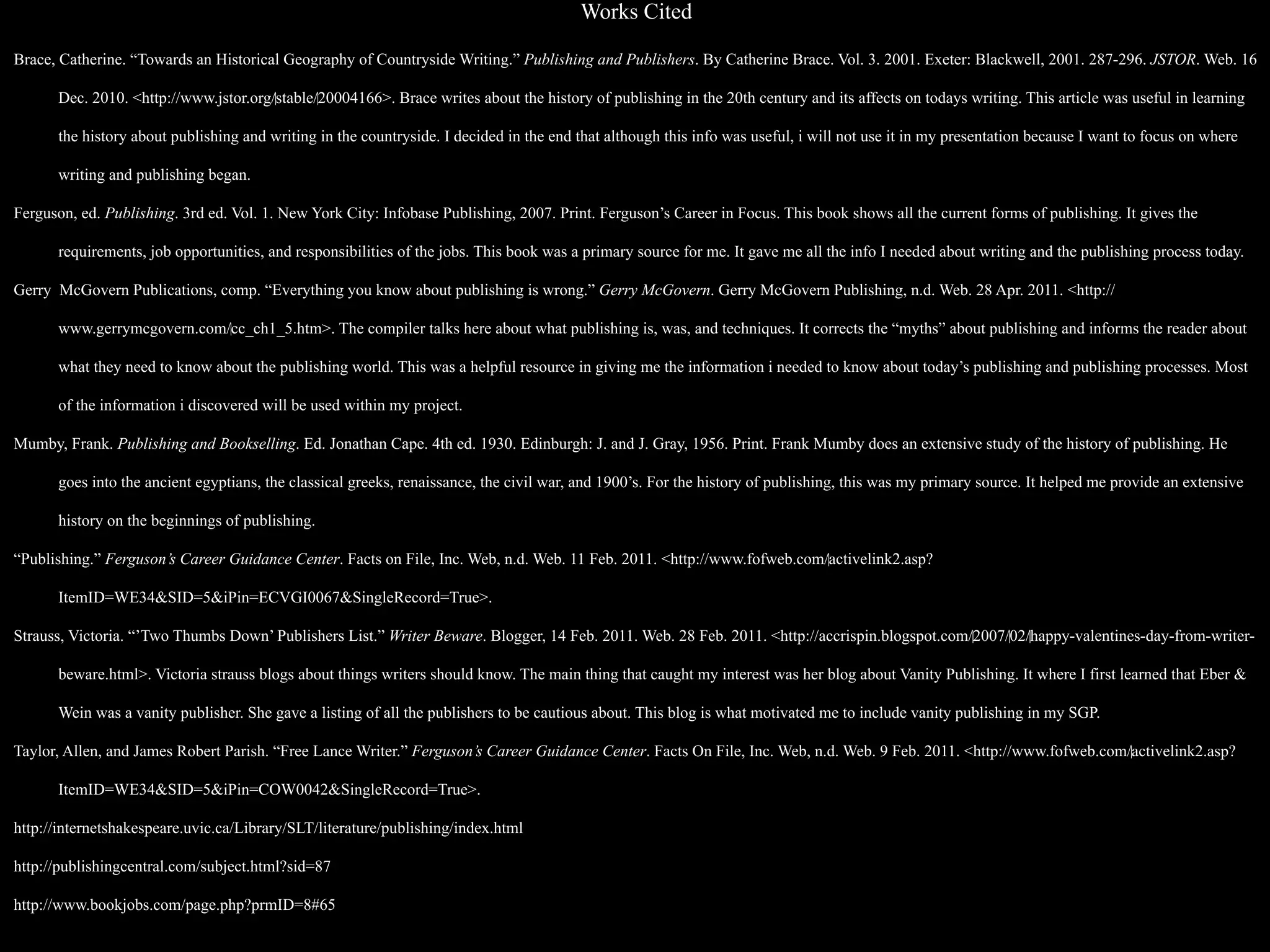 Works Cited

Brace, Catherine. “Towards an Historical Geography of Countryside Writing.” Publishing and Publishers. By Catherine Brace. Vol. 3. 2001. Exeter: Blackwell, 2001. 287-296. JSTOR. Web. 16

      Dec. 2010. <http://www.jstor.org/‌stable/‌20004166>. Brace writes about the history of publishing in the 20th century and its affects on todays writing. This article was useful in learning

      the history about publishing and writing in the countryside. I decided in the end that although this info was useful, i will not use it in my presentation because I want to focus on where

      writing and publishing began.

Ferguson, ed. Publishing. 3rd ed. Vol. 1. New York City: Infobase Publishing, 2007. Print. Ferguson’s Career in Focus. This book shows all the current forms of publishing. It gives the

      requirements, job opportunities, and responsibilities of the jobs. This book was a primary source for me. It gave me all the info I needed about writing and the publishing process today.

Gerry McGovern Publications, comp. “Everything you know about publishing is wrong.” Gerry McGovern. Gerry McGovern Publishing, n.d. Web. 28 Apr. 2011. <http://

      www.gerrymcgovern.com/‌cc_ch1_5.htm>. The compiler talks here about what publishing is, was, and techniques. It corrects the “myths” about publishing and informs the reader about

      what they need to know about the publishing world. This was a helpful resource in giving me the information i needed to know about today’s publishing and publishing processes. Most

      of the information i discovered will be used within my project.

Mumby, Frank. Publishing and Bookselling. Ed. Jonathan Cape. 4th ed. 1930. Edinburgh: J. and J. Gray, 1956. Print. Frank Mumby does an extensive study of the history of publishing. He

      goes into the ancient egyptians, the classical greeks, renaissance, the civil war, and 1900’s. For the history of publishing, this was my primary source. It helped me provide an extensive

      history on the beginnings of publishing.

“Publishing.” Ferguson’s Career Guidance Center. Facts on File, Inc. Web, n.d. Web. 11 Feb. 2011. <http://www.fofweb.com/‌activelink2.asp?

      ItemID=WE34&SID=5&iPin=ECVGI0067&SingleRecord=True>.

Strauss, Victoria. “’Two Thumbs Down’ Publishers List.” Writer Beware. Blogger, 14 Feb. 2011. Web. 28 Feb. 2011. <http://accrispin.blogspot.com/‌2007/‌02/‌happy-valentines-day-from-writer-

      beware.html>. Victoria strauss blogs about things writers should know. The main thing that caught my interest was her blog about Vanity Publishing. It where I first learned that Eber &

      Wein was a vanity publisher. She gave a listing of all the publishers to be cautious about. This blog is what motivated me to include vanity publishing in my SGP.

Taylor, Allen, and James Robert Parish. “Free Lance Writer.” Ferguson’s Career Guidance Center. Facts On File, Inc. Web, n.d. Web. 9 Feb. 2011. <http://www.fofweb.com/‌activelink2.asp?

      ItemID=WE34&SID=5&iPin=COW0042&SingleRecord=True>.

http://internetshakespeare.uvic.ca/Library/SLT/literature/publishing/index.html

http://publishingcentral.com/subject.html?sid=87

http://www.bookjobs.com/page.php?prmID=8#65
 