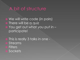   We will write code (in pairs)
   There will be a quiz
   You get out what you put in –
    participate!

 This is really 3 talks in one -
 Streams
 Filters
 Sockets
 