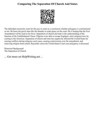 Comparing The Separation Of Church And States
The defendant anxiously waits for the jury to come to a conclusion whether polygamy is constitutional
or not. He hears the gavel slam like the thunder to order peace on the court. He is hoping that the First
Amendment will be used in his favor. Separation of church and state is the understanding of the
function of the Establishment Clause. Pilgrims were able to escape England s strict religious laws by
coming to the Americas. Separation of church and state has negatively affected the United States by
causing conflicts during religious court cases, causing controversies over the amendment, and
removing religion from school. Reynolds versus the United States Court case polygamy is discussed.
Historical Background
The Separation of Church
... Get more on HelpWriting.net ...
 