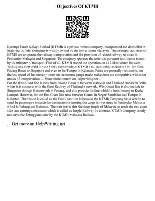 Objectives Of KTMB
Keretapi Tanah Melayu Berhad (KTMB) is a private limited company, incorporated and domiciled in
Malaysia. KTMB Company is wholly owned by the Government Malaysia. The principal activities of
KTMB are to operate the railway transportation and the provision of related railway services in
Peninsular Malaysia and Singapore. The company operates the activities pursuant to a license issued
by the minister of transport. First of all, KTMB started the operation on a 12.8km stretch between
Taiping and Port Weld in year 1885, but nowadays, KTMB s rail network is extend to 1661km from
Padang Besar to Singapore and even to the Tumpat in Kelantan. Fares are generally reasonable, but
the low speed of the intercity trains on the narrow gauge tracks make them not competitive with other
modes of transportation. ... Show more content on Helpwriting.net ...
For the West Coast line is runs from Padang Besar in between Malaysia and Thailand Border in Perlis,
where it is connects with the State Railway of Thailand s network. West Coast line is also include to
Singapore through Butterworth in Penang, and also provide the line which is from Penang to Kuala
Lumpur. However, for the East Coast line runs between Gemas in Negeri Sembilan and Tumpat in
Kelantan. The reason is called as the East Coast line is because the KTMB Company has a service to
send the passengers towards the destination or moving the cargo in two states in Peninsular Malaysia
which is Pahang and Kelantan. The train travel thru the deep jungle of Malaysia to reach the east coast
side thus earning a nickname which is called as Jungle Railway. In contrast, KTMB Company is only
not serve the Terengganu state by the KTMB Malaysia Railway
... Get more on HelpWriting.net ...
 