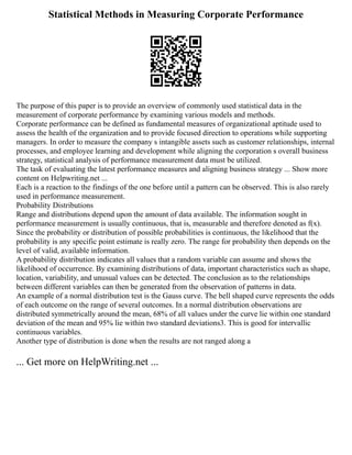Statistical Methods in Measuring Corporate Performance
The purpose of this paper is to provide an overview of commonly used statistical data in the
measurement of corporate performance by examining various models and methods.
Corporate performance can be defined as fundamental measures of organizational aptitude used to
assess the health of the organization and to provide focused direction to operations while supporting
managers. In order to measure the company s intangible assets such as customer relationships, internal
processes, and employee learning and development while aligning the corporation s overall business
strategy, statistical analysis of performance measurement data must be utilized.
The task of evaluating the latest performance measures and aligning business strategy ... Show more
content on Helpwriting.net ...
Each is a reaction to the findings of the one before until a pattern can be observed. This is also rarely
used in performance measurement.
Probability Distributions
Range and distributions depend upon the amount of data available. The information sought in
performance measurement is usually continuous, that is, measurable and therefore denoted as f(x).
Since the probability or distribution of possible probabilities is continuous, the likelihood that the
probability is any specific point estimate is really zero. The range for probability then depends on the
level of valid, available information.
A probability distribution indicates all values that a random variable can assume and shows the
likelihood of occurrence. By examining distributions of data, important characteristics such as shape,
location, variability, and unusual values can be detected. The conclusion as to the relationships
between different variables can then be generated from the observation of patterns in data.
An example of a normal distribution test is the Gauss curve. The bell shaped curve represents the odds
of each outcome on the range of several outcomes. In a normal distribution observations are
distributed symmetrically around the mean, 68% of all values under the curve lie within one standard
deviation of the mean and 95% lie within two standard deviations3. This is good for intervallic
continuous variables.
Another type of distribution is done when the results are not ranged along a
... Get more on HelpWriting.net ...
 