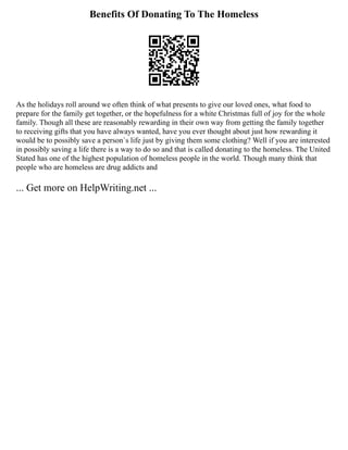 Benefits Of Donating To The Homeless
As the holidays roll around we often think of what presents to give our loved ones, what food to
prepare for the family get together, or the hopefulness for a white Christmas full of joy for the whole
family. Though all these are reasonably rewarding in their own way from getting the family together
to receiving gifts that you have always wanted, have you ever thought about just how rewarding it
would be to possibly save a person`s life just by giving them some clothing? Well if you are interested
in possibly saving a life there is a way to do so and that is called donating to the homeless. The United
Stated has one of the highest population of homeless people in the world. Though many think that
people who are homeless are drug addicts and
... Get more on HelpWriting.net ...
 