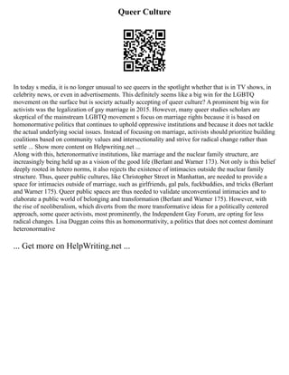 Queer Culture
In today s media, it is no longer unusual to see queers in the spotlight whether that is in TV shows, in
celebrity news, or even in advertisements. This definitely seems like a big win for the LGBTQ
movement on the surface but is society actually accepting of queer culture? A prominent big win for
activists was the legalization of gay marriage in 2015. However, many queer studies scholars are
skeptical of the mainstream LGBTQ movement s focus on marriage rights because it is based on
homonormative politics that continues to uphold oppressive institutions and because it does not tackle
the actual underlying social issues. Instead of focusing on marriage, activists should prioritize building
coalitions based on community values and intersectionality and strive for radical change rather than
settle ... Show more content on Helpwriting.net ...
Along with this, heteronormative institutions, like marriage and the nuclear family structure, are
increasingly being held up as a vision of the good life (Berlant and Warner 173). Not only is this belief
deeply rooted in hetero norms, it also rejects the existence of intimacies outside the nuclear family
structure. Thus, queer public cultures, like Christopher Street in Manhattan, are needed to provide a
space for intimacies outside of marriage, such as girlfriends, gal pals, fuckbuddies, and tricks (Berlant
and Warner 175). Queer public spaces are thus needed to validate unconventional intimacies and to
elaborate a public world of belonging and transformation (Berlant and Warner 175). However, with
the rise of neoliberalism, which diverts from the more transformative ideas for a politically centered
approach, some queer activists, most prominently, the Independent Gay Forum, are opting for less
radical changes. Lisa Duggan coins this as homonormativity, a politics that does not contest dominant
heteronormative
... Get more on HelpWriting.net ...
 