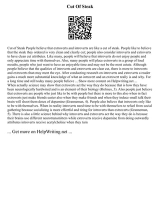 Cut Of Steak
Cut of Steak People believe that extroverts and introverts are like a cut of steak. People like to believe
that the steak they ordered is very clean and clearly cut; people also consider introverts and extroverts
to have clean cut attributes. Like many, people will believe that introverts do not enjoy people and
only appreciate time with themselves. Also, many people will place extroverts in a group of loud
mouths, people who just want to have an enjoyable time and may not be the most astute. Although
people believe that the qualities of introverts and extroverts are clear cut, there is more to introverts
and extroverts than may meet the eye. After conducting research on introverts and extroverts a reader
gains a much more substantial knowledge of what an introvert and an extrovert really is and why. For
a long time and still today many people believe ... Show more content on Helpwriting.net ...
When actually science may show that extroverts act the way they do because that is how they have
been neurologically hardwired and is an element of their biology (Holmes, 3). Also people just believe
that extroverts are people who just like to be with people but there is more to this also when in fact
extroverts just make friends easier also when they make friends and when they induce small talk their
brain will shoot them doses of dopamine (Granneman, 4). People also believe that introverts only like
to be with themselves. When in reality introverts need time to be with themselves to refuel from social
gathering because socializing is more effortful and tiring for introverts than extroverts (Granneman,
5). There is also a little science behind why introverts and extroverts act the way they do is because
their brains use different neurotransmitters while extroverts receive dopamine from doing outwardly
attributes introverts receive acetylcholine when they turn
... Get more on HelpWriting.net ...
 