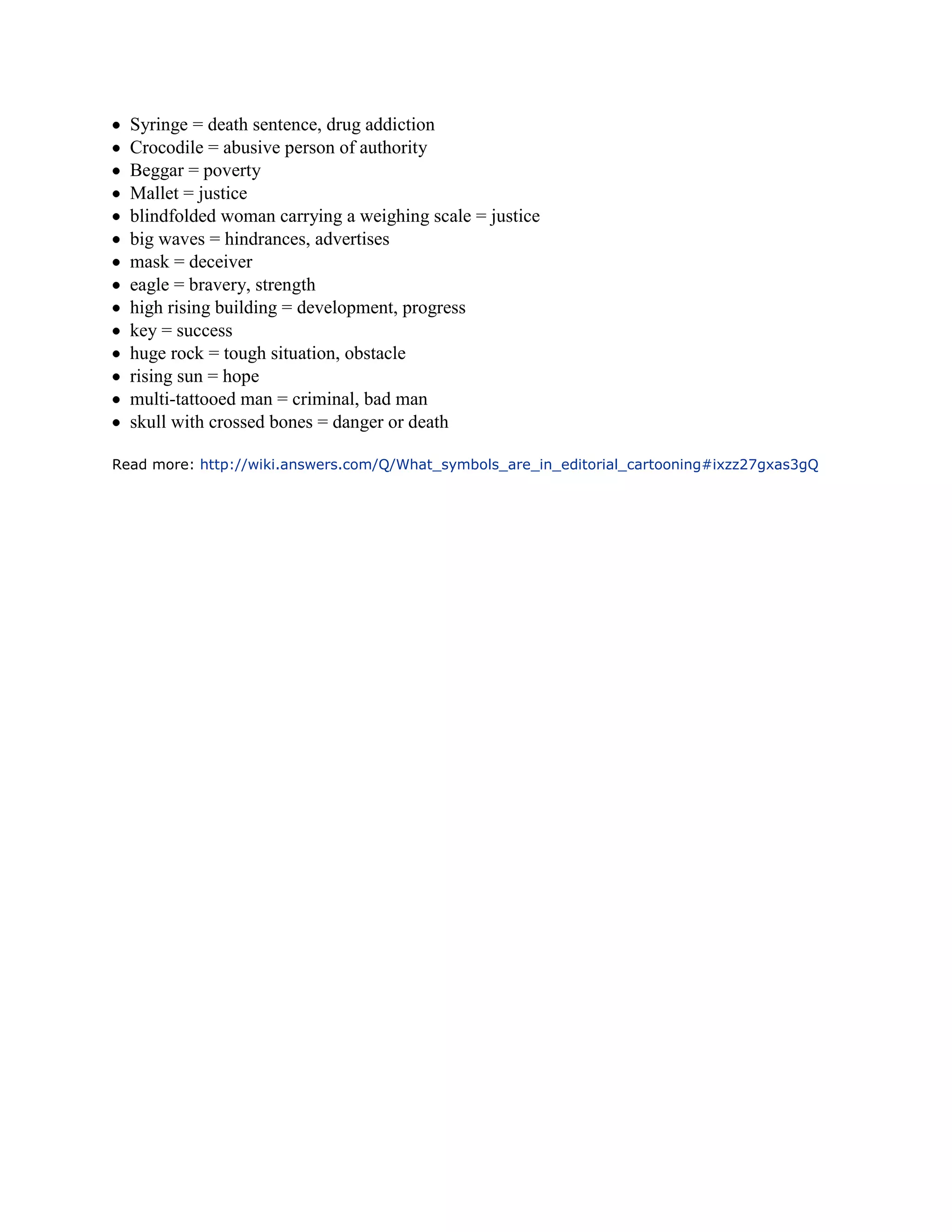 Syringe = death sentence, drug addiction
  Crocodile = abusive person of authority
  Beggar = poverty
  Mallet = justice
  blindfolded woman carrying a weighing scale = justice
  big waves = hindrances, advertises
  mask = deceiver
  eagle = bravery, strength
  high rising building = development, progress
  key = success
  huge rock = tough situation, obstacle
  rising sun = hope
  multi-tattooed man = criminal, bad man
  skull with crossed bones = danger or death

Read more: http://wiki.answers.com/Q/What_symbols_are_in_editorial_cartooning#ixzz27gxas3gQ
 