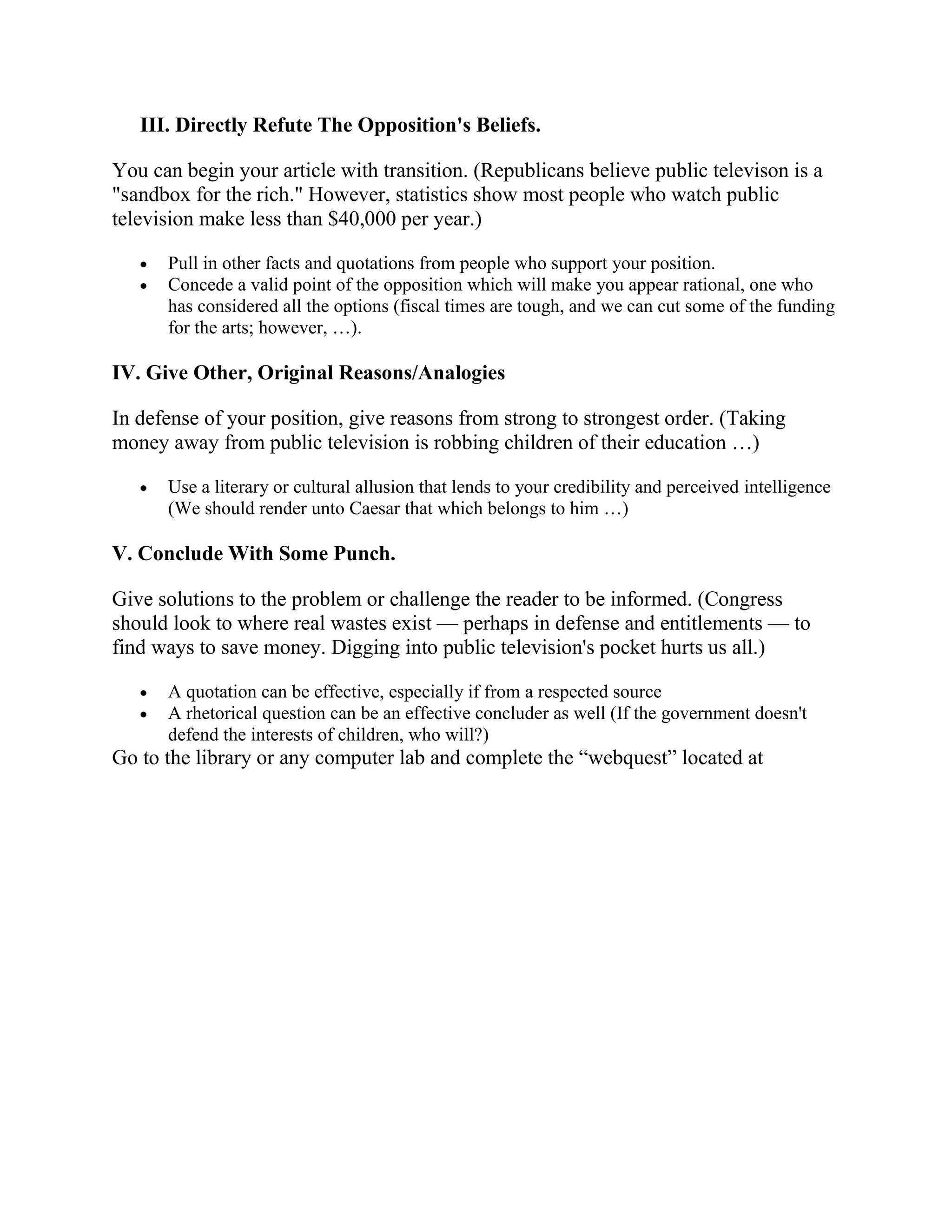III. Directly Refute The Opposition's Beliefs.

You can begin your article with transition. (Republicans believe public televison is a
"sandbox for the rich." However, statistics show most people who watch public
television make less than $40,000 per year.)

      Pull in other facts and quotations from people who support your position.
      Concede a valid point of the opposition which will make you appear rational, one who
      has considered all the options (fiscal times are tough, and we can cut some of the funding
      for the arts; however, …).

IV. Give Other, Original Reasons/Analogies

In defense of your position, give reasons from strong to strongest order. (Taking
money away from public television is robbing children of their education …)

      Use a literary or cultural allusion that lends to your credibility and perceived intelligence
      (We should render unto Caesar that which belongs to him …)

V. Conclude With Some Punch.

Give solutions to the problem or challenge the reader to be informed. (Congress
should look to where real wastes exist — perhaps in defense and entitlements — to
find ways to save money. Digging into public television's pocket hurts us all.)

      A quotation can be effective, especially if from a respected source
      A rhetorical question can be an effective concluder as well (If the government doesn't
      defend the interests of children, who will?)
Go to the library or any computer lab and complete the “webquest” located at
 