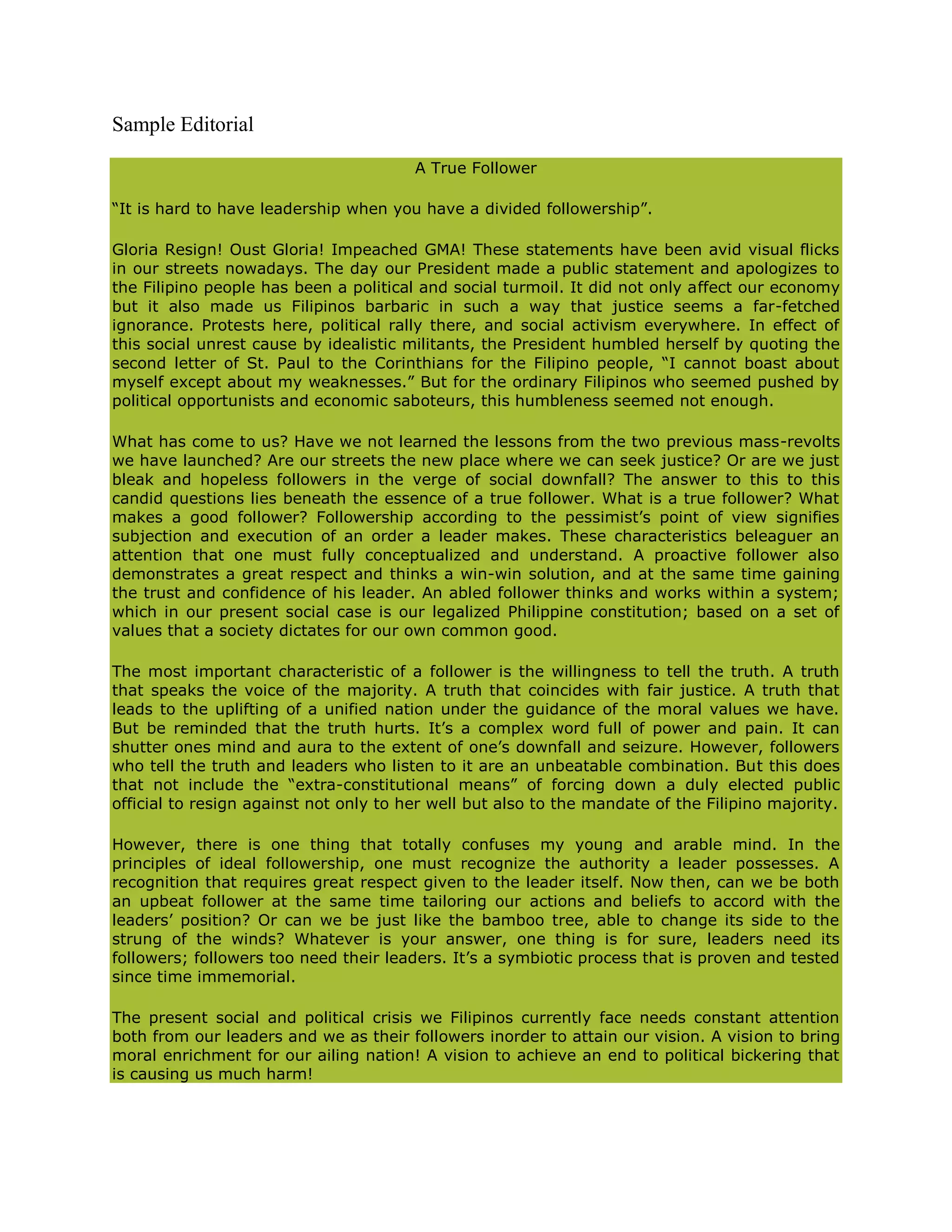 Sample Editorial

                                        A True Follower

“It is hard to have leadership when you have a divided followership”.

Gloria Resign! Oust Gloria! Impeached GMA! These statements have been avid visual flicks
in our streets nowadays. The day our President made a public statement and apologizes to
the Filipino people has been a political and social turmoil. It did not only affect our economy
but it also made us Filipinos barbaric in such a way that justice seems a far-fetched
ignorance. Protests here, political rally there, and social activism everywhere. In effect of
this social unrest cause by idealistic militants, the President humbled herself by quoting the
second letter of St. Paul to the Corinthians for the Filipino people, “I cannot boast about
myself except about my weaknesses.” But for the ordinary Filipinos who seemed pushed by
political opportunists and economic saboteurs, this humbleness seemed not enough.

What has come to us? Have we not learned the lessons from the two previous mass-revolts
we have launched? Are our streets the new place where we can seek justice? Or are we just
bleak and hopeless followers in the verge of social downfall? The answer to this to this
candid questions lies beneath the essence of a true follower. What is a true follower? What
makes a good follower? Followership according to the pessimist’s point of view signifies
subjection and execution of an order a leader makes. These characteristics beleaguer an
attention that one must fully conceptualized and understand. A proactive follower also
demonstrates a great respect and thinks a win-win solution, and at the same time gaining
the trust and confidence of his leader. An abled follower thinks and works within a system;
which in our present social case is our legalized Philippine constitution; based on a set of
values that a society dictates for our own common good.

The most important characteristic of a follower is the willingness to tell the truth. A truth
that speaks the voice of the majority. A truth that coincides with fair justice. A truth that
leads to the uplifting of a unified nation under the guidance of the moral values we have.
But be reminded that the truth hurts. It’s a complex word full of power and pain. It can
shutter ones mind and aura to the extent of one’s downfall and seizure. However, followers
who tell the truth and leaders who listen to it are an unbeatable combination. But this does
that not include the “extra-constitutional means” of forcing down a duly elected public
official to resign against not only to her well but also to the mandate of the Filipino majority.

However, there is one thing that totally confuses my young and arable mind. In the
principles of ideal followership, one must recognize the authority a leader possesses. A
recognition that requires great respect given to the leader itself. Now then, can we be both
an upbeat follower at the same time tailoring our actions and beliefs to accord with the
leaders’ position? Or can we be just like the bamboo tree, able to change its side to the
strung of the winds? Whatever is your answer, one thing is for sure, leaders need its
followers; followers too need their leaders. It’s a symbiotic process that is proven and tested
since time immemorial.

The present social and political crisis we Filipinos currently face needs constant attention
both from our leaders and we as their followers inorder to attain our vision. A vision to bring
moral enrichment for our ailing nation! A vision to achieve an end to political bickering that
is causing us much harm!
 