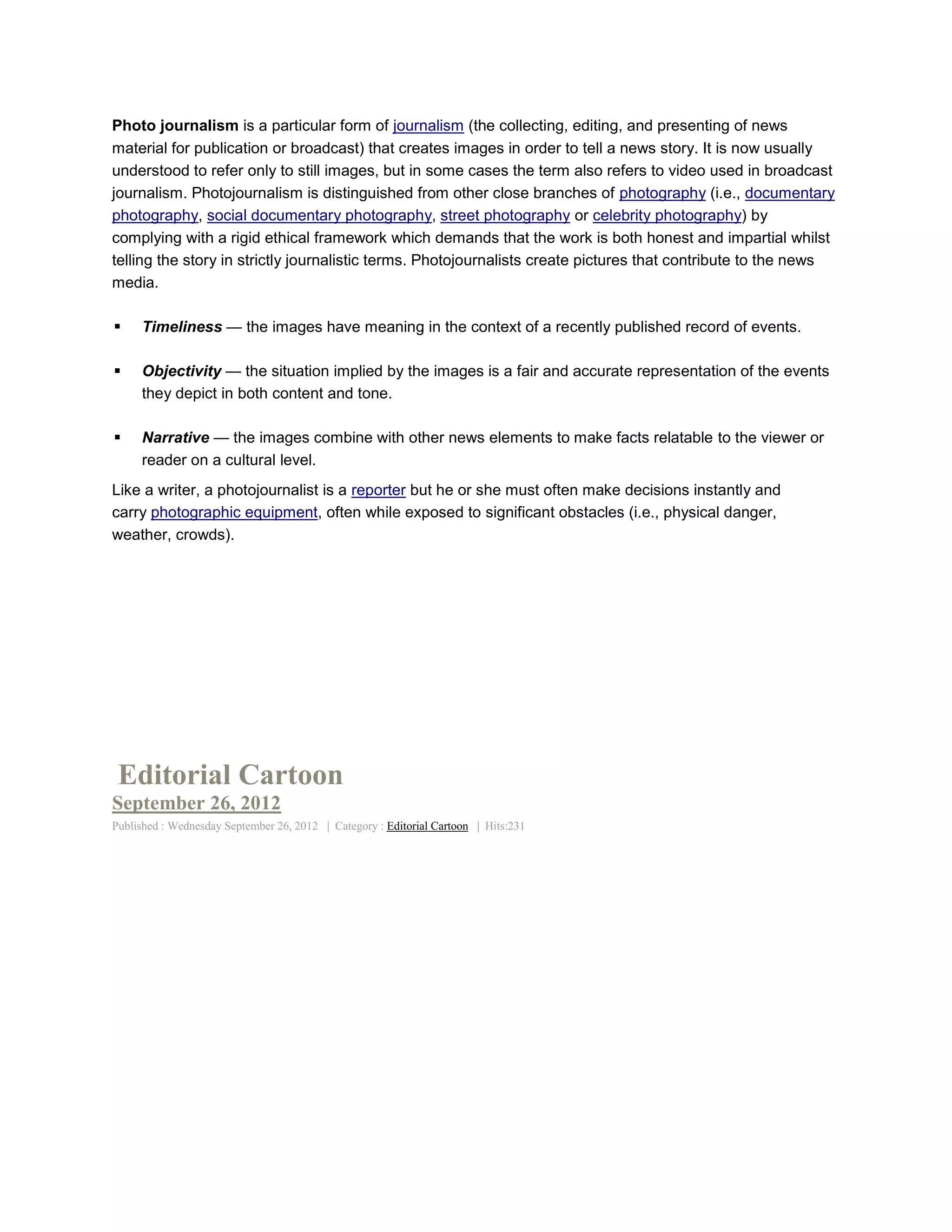 Photo journalism is a particular form of journalism (the collecting, editing, and presenting of news
material for publication or broadcast) that creates images in order to tell a news story. It is now usually
understood to refer only to still images, but in some cases the term also refers to video used in broadcast
journalism. Photojournalism is distinguished from other close branches of photography (i.e., documentary
photography, social documentary photography, street photography or celebrity photography) by
complying with a rigid ethical framework which demands that the work is both honest and impartial whilst
telling the story in strictly journalistic terms. Photojournalists create pictures that contribute to the news
media.

    Timeliness — the images have meaning in the context of a recently published record of events.

    Objectivity — the situation implied by the images is a fair and accurate representation of the events
     they depict in both content and tone.

    Narrative — the images combine with other news elements to make facts relatable to the viewer or
     reader on a cultural level.
Like a writer, a photojournalist is a reporter but he or she must often make decisions instantly and
carry photographic equipment, often while exposed to significant obstacles (i.e., physical danger,
weather, crowds).




 Editorial Cartoon
September 26, 2012
Published : Wednesday September 26, 2012 | Category : Editorial Cartoon | Hits:231
 