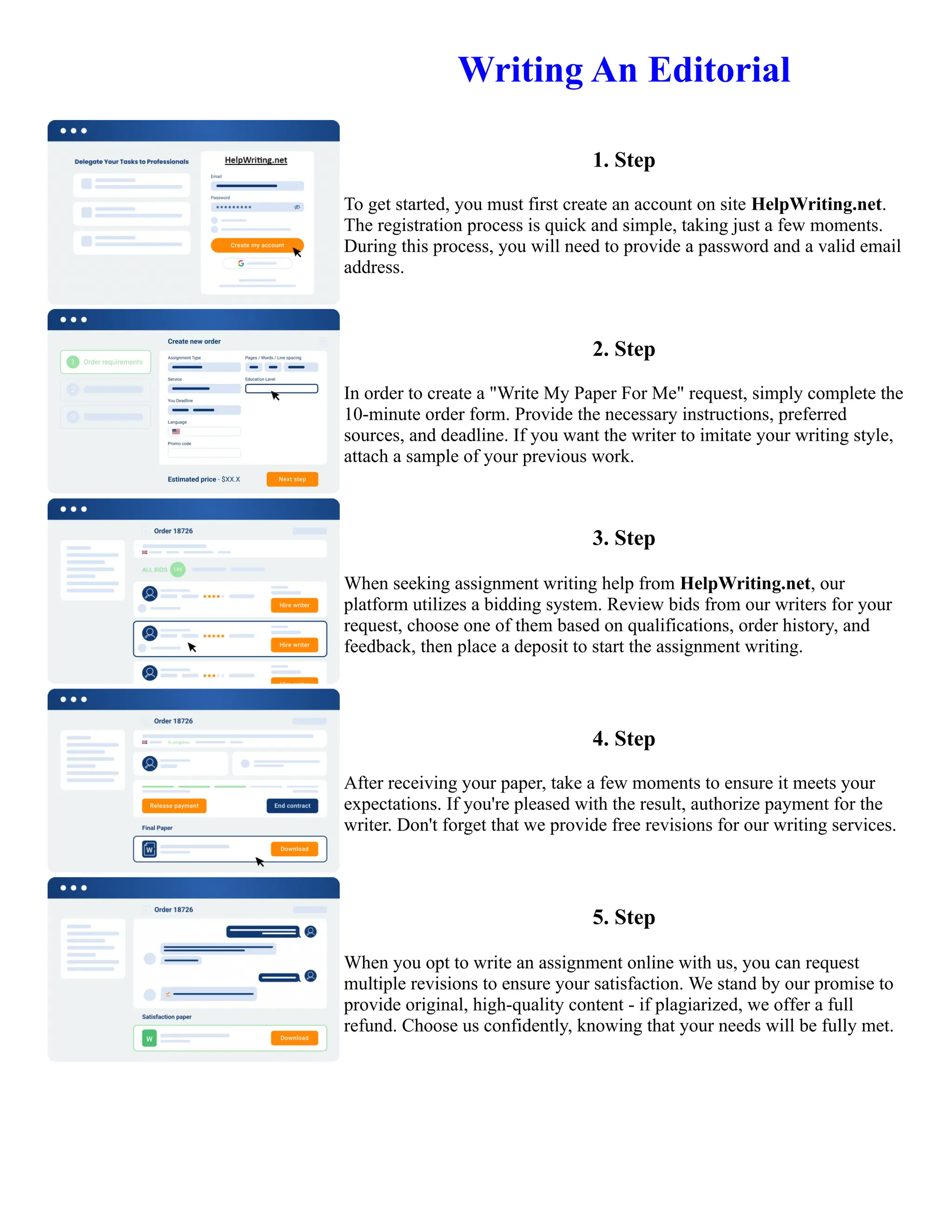 Writing An Editorial
1. Step
To get started, you must first create an account on site HelpWriting.net.
The registration process is quick and simple, taking just a few moments.
During this process, you will need to provide a password and a valid email
address.
2. Step
In order to create a "Write My Paper For Me" request, simply complete the
10-minute order form. Provide the necessary instructions, preferred
sources, and deadline. If you want the writer to imitate your writing style,
attach a sample of your previous work.
3. Step
When seeking assignment writing help from HelpWriting.net, our
platform utilizes a bidding system. Review bids from our writers for your
request, choose one of them based on qualifications, order history, and
feedback, then place a deposit to start the assignment writing.
4. Step
After receiving your paper, take a few moments to ensure it meets your
expectations. If you're pleased with the result, authorize payment for the
writer. Don't forget that we provide free revisions for our writing services.
5. Step
When you opt to write an assignment online with us, you can request
multiple revisions to ensure your satisfaction. We stand by our promise to
provide original, high-quality content - if plagiarized, we offer a full
refund. Choose us confidently, knowing that your needs will be fully met.
Writing An Editorial Writing An Editorial
 