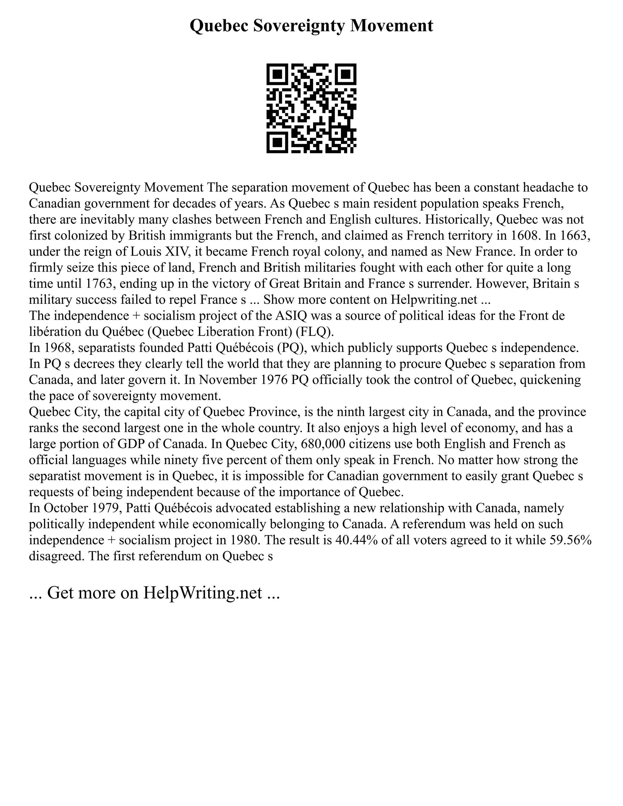 Quebec Sovereignty Movement
Quebec Sovereignty Movement The separation movement of Quebec has been a constant headache to
Canadian government for decades of years. As Quebec s main resident population speaks French,
there are inevitably many clashes between French and English cultures. Historically, Quebec was not
first colonized by British immigrants but the French, and claimed as French territory in 1608. In 1663,
under the reign of Louis XIV, it became French royal colony, and named as New France. In order to
firmly seize this piece of land, French and British militaries fought with each other for quite a long
time until 1763, ending up in the victory of Great Britain and France s surrender. However, Britain s
military success failed to repel France s ... Show more content on Helpwriting.net ...
The independence + socialism project of the ASIQ was a source of political ideas for the Front de
libération du Québec (Quebec Liberation Front) (FLQ).
In 1968, separatists founded Patti Québécois (PQ), which publicly supports Quebec s independence.
In PQ s decrees they clearly tell the world that they are planning to procure Quebec s separation from
Canada, and later govern it. In November 1976 PQ officially took the control of Quebec, quickening
the pace of sovereignty movement.
Quebec City, the capital city of Quebec Province, is the ninth largest city in Canada, and the province
ranks the second largest one in the whole country. It also enjoys a high level of economy, and has a
large portion of GDP of Canada. In Quebec City, 680,000 citizens use both English and French as
official languages while ninety five percent of them only speak in French. No matter how strong the
separatist movement is in Quebec, it is impossible for Canadian government to easily grant Quebec s
requests of being independent because of the importance of Quebec.
In October 1979, Patti Québécois advocated establishing a new relationship with Canada, namely
politically independent while economically belonging to Canada. A referendum was held on such
independence + socialism project in 1980. The result is 40.44% of all voters agreed to it while 59.56%
disagreed. The first referendum on Quebec s
... Get more on HelpWriting.net ...
 