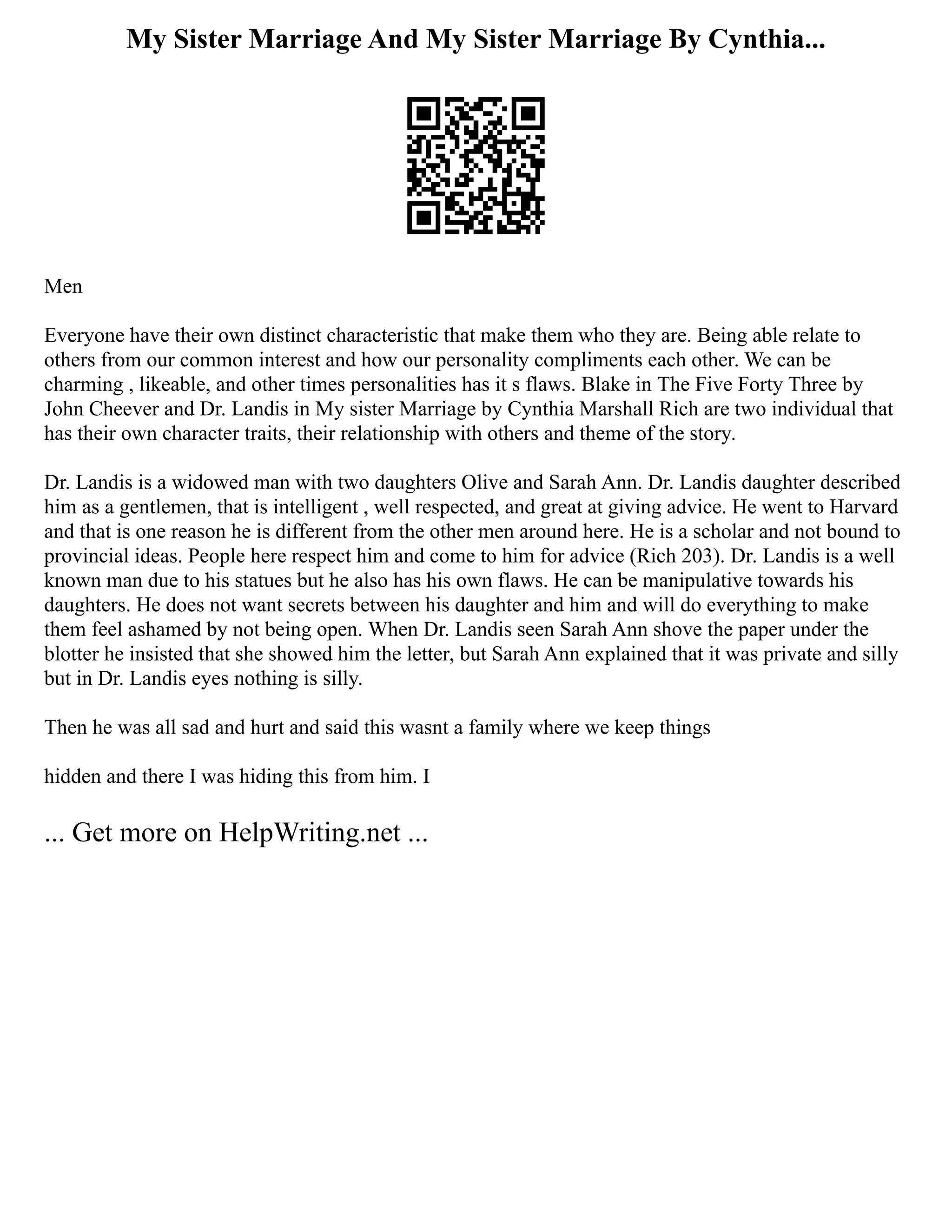 My Sister Marriage And My Sister Marriage By Cynthia...
Men
Everyone have their own distinct characteristic that make them who they are. Being able relate to
others from our common interest and how our personality compliments each other. We can be
charming , likeable, and other times personalities has it s flaws. Blake in The Five Forty Three by
John Cheever and Dr. Landis in My sister Marriage by Cynthia Marshall Rich are two individual that
has their own character traits, their relationship with others and theme of the story.
Dr. Landis is a widowed man with two daughters Olive and Sarah Ann. Dr. Landis daughter described
him as a gentlemen, that is intelligent , well respected, and great at giving advice. He went to Harvard
and that is one reason he is different from the other men around here. He is a scholar and not bound to
provincial ideas. People here respect him and come to him for advice (Rich 203). Dr. Landis is a well
known man due to his statues but he also has his own flaws. He can be manipulative towards his
daughters. He does not want secrets between his daughter and him and will do everything to make
them feel ashamed by not being open. When Dr. Landis seen Sarah Ann shove the paper under the
blotter he insisted that she showed him the letter, but Sarah Ann explained that it was private and silly
but in Dr. Landis eyes nothing is silly.
Then he was all sad and hurt and said this wasnt a family where we keep things
hidden and there I was hiding this from him. I
... Get more on HelpWriting.net ...
 