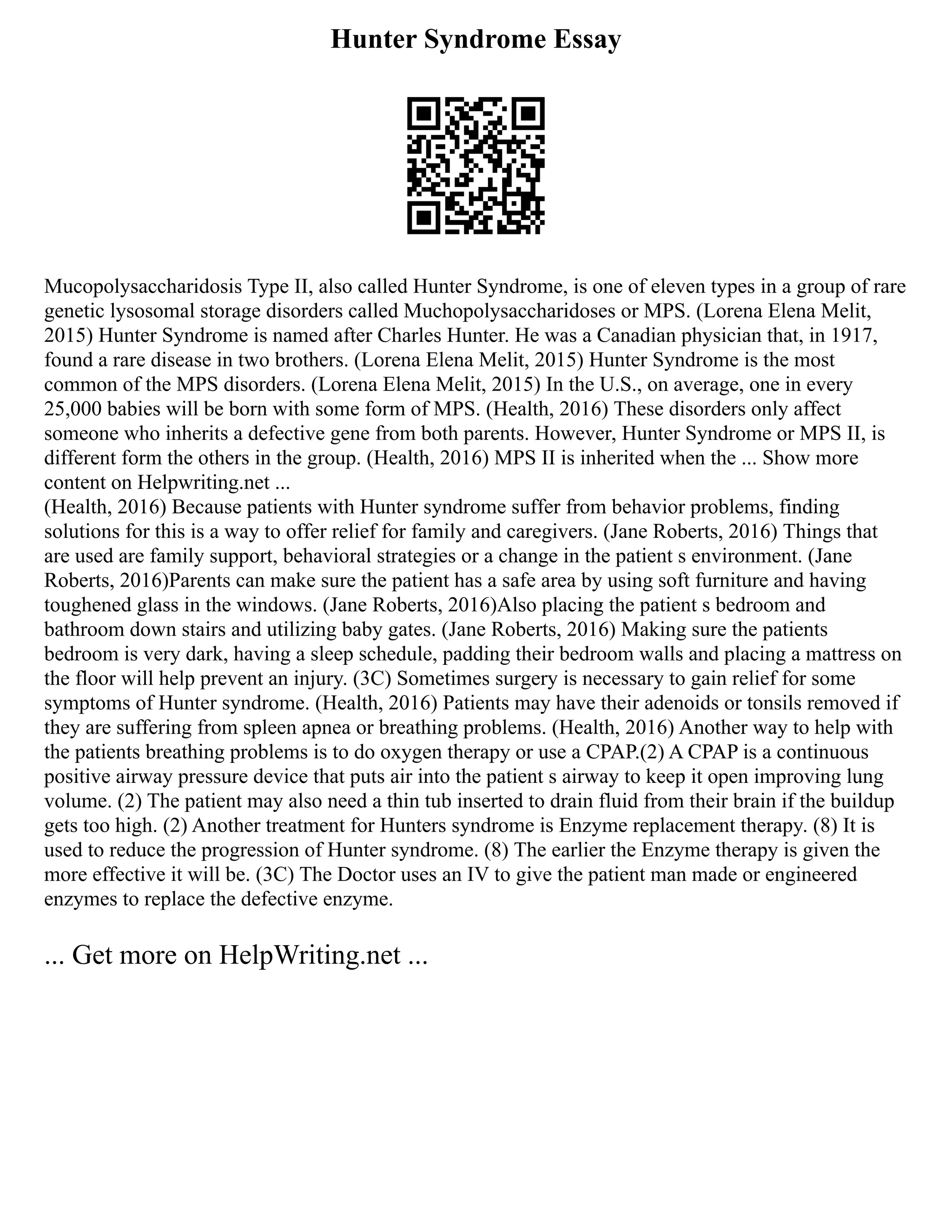 Hunter Syndrome Essay
Mucopolysaccharidosis Type II, also called Hunter Syndrome, is one of eleven types in a group of rare
genetic lysosomal storage disorders called Muchopolysaccharidoses or MPS. (Lorena Elena Melit,
2015) Hunter Syndrome is named after Charles Hunter. He was a Canadian physician that, in 1917,
found a rare disease in two brothers. (Lorena Elena Melit, 2015) Hunter Syndrome is the most
common of the MPS disorders. (Lorena Elena Melit, 2015) In the U.S., on average, one in every
25,000 babies will be born with some form of MPS. (Health, 2016) These disorders only affect
someone who inherits a defective gene from both parents. However, Hunter Syndrome or MPS II, is
different form the others in the group. (Health, 2016) MPS II is inherited when the ... Show more
content on Helpwriting.net ...
(Health, 2016) Because patients with Hunter syndrome suffer from behavior problems, finding
solutions for this is a way to offer relief for family and caregivers. (Jane Roberts, 2016) Things that
are used are family support, behavioral strategies or a change in the patient s environment. (Jane
Roberts, 2016)Parents can make sure the patient has a safe area by using soft furniture and having
toughened glass in the windows. (Jane Roberts, 2016)Also placing the patient s bedroom and
bathroom down stairs and utilizing baby gates. (Jane Roberts, 2016) Making sure the patients
bedroom is very dark, having a sleep schedule, padding their bedroom walls and placing a mattress on
the floor will help prevent an injury. (3C) Sometimes surgery is necessary to gain relief for some
symptoms of Hunter syndrome. (Health, 2016) Patients may have their adenoids or tonsils removed if
they are suffering from spleen apnea or breathing problems. (Health, 2016) Another way to help with
the patients breathing problems is to do oxygen therapy or use a CPAP.(2) A CPAP is a continuous
positive airway pressure device that puts air into the patient s airway to keep it open improving lung
volume. (2) The patient may also need a thin tub inserted to drain fluid from their brain if the buildup
gets too high. (2) Another treatment for Hunters syndrome is Enzyme replacement therapy. (8) It is
used to reduce the progression of Hunter syndrome. (8) The earlier the Enzyme therapy is given the
more effective it will be. (3C) The Doctor uses an IV to give the patient man made or engineered
enzymes to replace the defective enzyme.
... Get more on HelpWriting.net ...
 