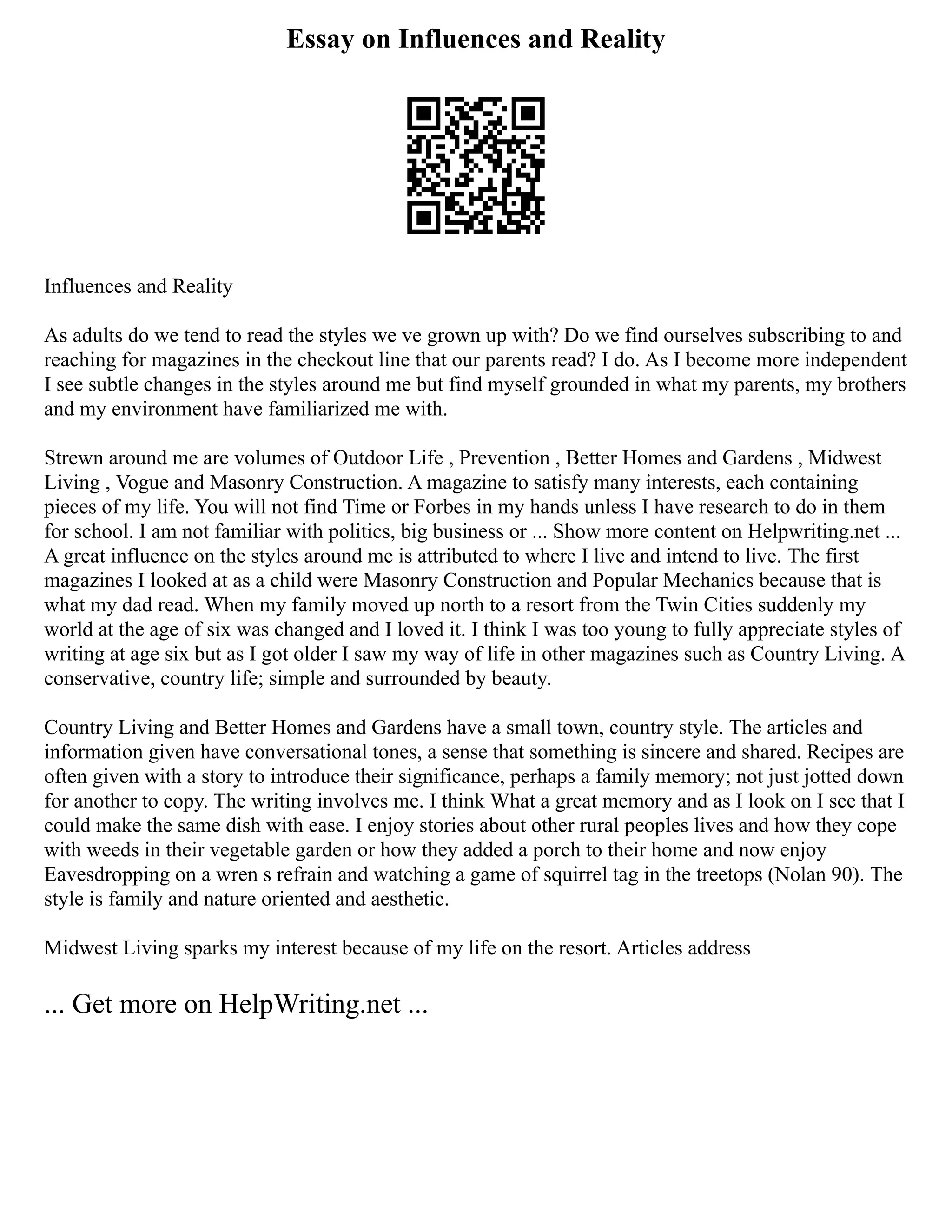 Essay on Influences and Reality
Influences and Reality
As adults do we tend to read the styles we ve grown up with? Do we find ourselves subscribing to and
reaching for magazines in the checkout line that our parents read? I do. As I become more independent
I see subtle changes in the styles around me but find myself grounded in what my parents, my brothers
and my environment have familiarized me with.
Strewn around me are volumes of Outdoor Life , Prevention , Better Homes and Gardens , Midwest
Living , Vogue and Masonry Construction. A magazine to satisfy many interests, each containing
pieces of my life. You will not find Time or Forbes in my hands unless I have research to do in them
for school. I am not familiar with politics, big business or ... Show more content on Helpwriting.net ...
A great influence on the styles around me is attributed to where I live and intend to live. The first
magazines I looked at as a child were Masonry Construction and Popular Mechanics because that is
what my dad read. When my family moved up north to a resort from the Twin Cities suddenly my
world at the age of six was changed and I loved it. I think I was too young to fully appreciate styles of
writing at age six but as I got older I saw my way of life in other magazines such as Country Living. A
conservative, country life; simple and surrounded by beauty.
Country Living and Better Homes and Gardens have a small town, country style. The articles and
information given have conversational tones, a sense that something is sincere and shared. Recipes are
often given with a story to introduce their significance, perhaps a family memory; not just jotted down
for another to copy. The writing involves me. I think What a great memory and as I look on I see that I
could make the same dish with ease. I enjoy stories about other rural peoples lives and how they cope
with weeds in their vegetable garden or how they added a porch to their home and now enjoy
Eavesdropping on a wren s refrain and watching a game of squirrel tag in the treetops (Nolan 90). The
style is family and nature oriented and aesthetic.
Midwest Living sparks my interest because of my life on the resort. Articles address
... Get more on HelpWriting.net ...
 
