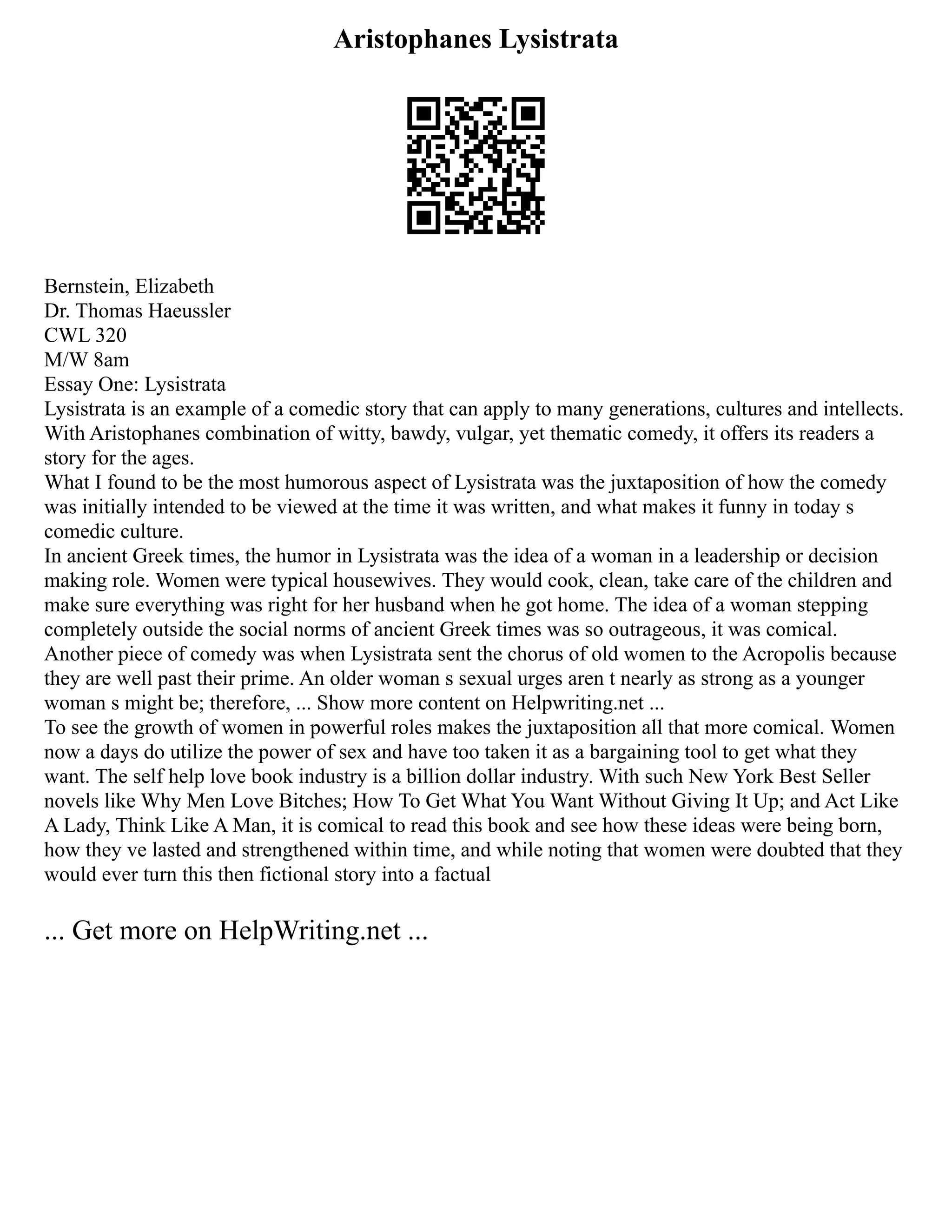 Aristophanes Lysistrata
Bernstein, Elizabeth
Dr. Thomas Haeussler
CWL 320
M/W 8am
Essay One: Lysistrata
Lysistrata is an example of a comedic story that can apply to many generations, cultures and intellects.
With Aristophanes combination of witty, bawdy, vulgar, yet thematic comedy, it offers its readers a
story for the ages.
What I found to be the most humorous aspect of Lysistrata was the juxtaposition of how the comedy
was initially intended to be viewed at the time it was written, and what makes it funny in today s
comedic culture.
In ancient Greek times, the humor in Lysistrata was the idea of a woman in a leadership or decision
making role. Women were typical housewives. They would cook, clean, take care of the children and
make sure everything was right for her husband when he got home. The idea of a woman stepping
completely outside the social norms of ancient Greek times was so outrageous, it was comical.
Another piece of comedy was when Lysistrata sent the chorus of old women to the Acropolis because
they are well past their prime. An older woman s sexual urges aren t nearly as strong as a younger
woman s might be; therefore, ... Show more content on Helpwriting.net ...
To see the growth of women in powerful roles makes the juxtaposition all that more comical. Women
now a days do utilize the power of sex and have too taken it as a bargaining tool to get what they
want. The self help love book industry is a billion dollar industry. With such New York Best Seller
novels like Why Men Love Bitches; How To Get What You Want Without Giving It Up; and Act Like
A Lady, Think Like A Man, it is comical to read this book and see how these ideas were being born,
how they ve lasted and strengthened within time, and while noting that women were doubted that they
would ever turn this then fictional story into a factual
... Get more on HelpWriting.net ...
 