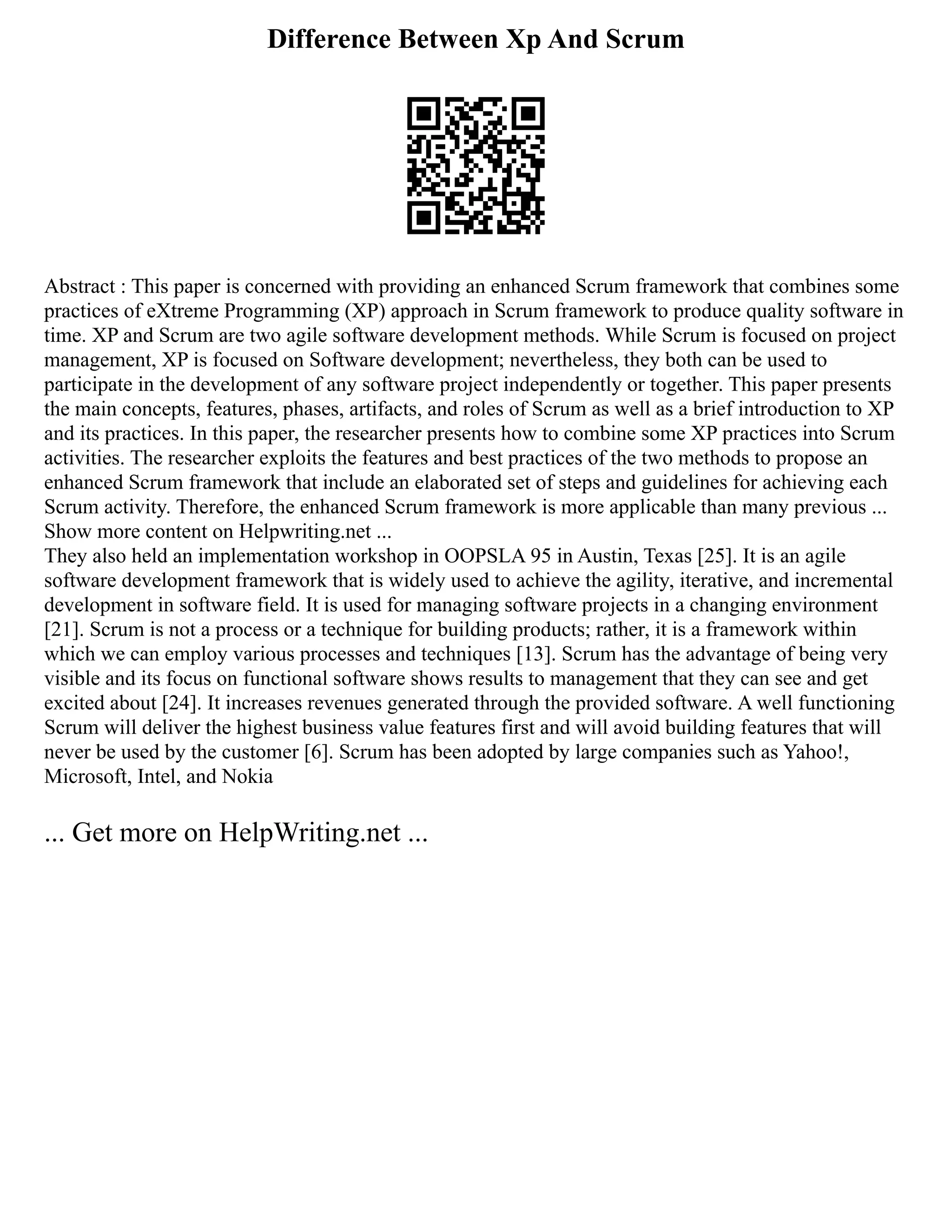 Difference Between Xp And Scrum
Abstract : This paper is concerned with providing an enhanced Scrum framework that combines some
practices of eXtreme Programming (XP) approach in Scrum framework to produce quality software in
time. XP and Scrum are two agile software development methods. While Scrum is focused on project
management, XP is focused on Software development; nevertheless, they both can be used to
participate in the development of any software project independently or together. This paper presents
the main concepts, features, phases, artifacts, and roles of Scrum as well as a brief introduction to XP
and its practices. In this paper, the researcher presents how to combine some XP practices into Scrum
activities. The researcher exploits the features and best practices of the two methods to propose an
enhanced Scrum framework that include an elaborated set of steps and guidelines for achieving each
Scrum activity. Therefore, the enhanced Scrum framework is more applicable than many previous ...
Show more content on Helpwriting.net ...
They also held an implementation workshop in OOPSLA 95 in Austin, Texas [25]. It is an agile
software development framework that is widely used to achieve the agility, iterative, and incremental
development in software field. It is used for managing software projects in a changing environment
[21]. Scrum is not a process or a technique for building products; rather, it is a framework within
which we can employ various processes and techniques [13]. Scrum has the advantage of being very
visible and its focus on functional software shows results to management that they can see and get
excited about [24]. It increases revenues generated through the provided software. A well functioning
Scrum will deliver the highest business value features first and will avoid building features that will
never be used by the customer [6]. Scrum has been adopted by large companies such as Yahoo!,
Microsoft, Intel, and Nokia
... Get more on HelpWriting.net ...
 