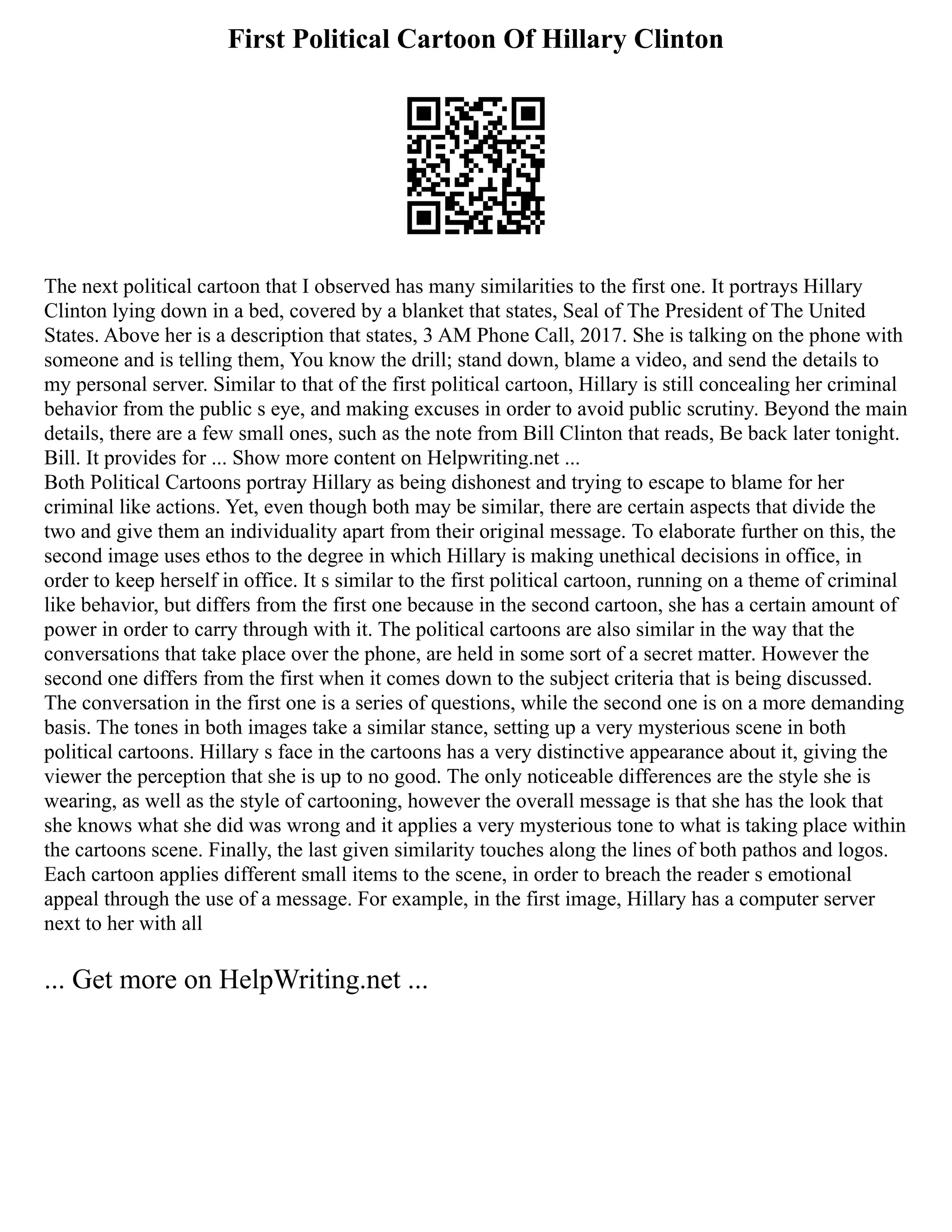 First Political Cartoon Of Hillary Clinton
The next political cartoon that I observed has many similarities to the first one. It portrays Hillary
Clinton lying down in a bed, covered by a blanket that states, Seal of The President of The United
States. Above her is a description that states, 3 AM Phone Call, 2017. She is talking on the phone with
someone and is telling them, You know the drill; stand down, blame a video, and send the details to
my personal server. Similar to that of the first political cartoon, Hillary is still concealing her criminal
behavior from the public s eye, and making excuses in order to avoid public scrutiny. Beyond the main
details, there are a few small ones, such as the note from Bill Clinton that reads, Be back later tonight.
Bill. It provides for ... Show more content on Helpwriting.net ...
Both Political Cartoons portray Hillary as being dishonest and trying to escape to blame for her
criminal like actions. Yet, even though both may be similar, there are certain aspects that divide the
two and give them an individuality apart from their original message. To elaborate further on this, the
second image uses ethos to the degree in which Hillary is making unethical decisions in office, in
order to keep herself in office. It s similar to the first political cartoon, running on a theme of criminal
like behavior, but differs from the first one because in the second cartoon, she has a certain amount of
power in order to carry through with it. The political cartoons are also similar in the way that the
conversations that take place over the phone, are held in some sort of a secret matter. However the
second one differs from the first when it comes down to the subject criteria that is being discussed.
The conversation in the first one is a series of questions, while the second one is on a more demanding
basis. The tones in both images take a similar stance, setting up a very mysterious scene in both
political cartoons. Hillary s face in the cartoons has a very distinctive appearance about it, giving the
viewer the perception that she is up to no good. The only noticeable differences are the style she is
wearing, as well as the style of cartooning, however the overall message is that she has the look that
she knows what she did was wrong and it applies a very mysterious tone to what is taking place within
the cartoons scene. Finally, the last given similarity touches along the lines of both pathos and logos.
Each cartoon applies different small items to the scene, in order to breach the reader s emotional
appeal through the use of a message. For example, in the first image, Hillary has a computer server
next to her with all
... Get more on HelpWriting.net ...
 